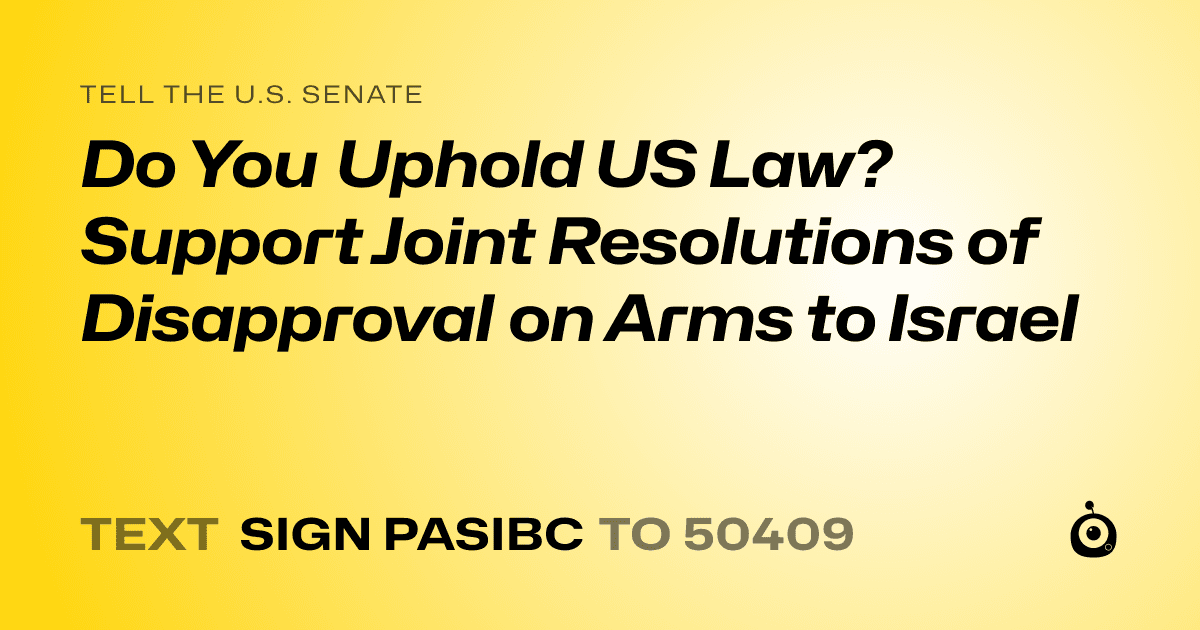 A shareable card that reads "tell the U.S. Senate: Do You Uphold US Law? Support Joint Resolutions of Disapproval on Arms to Israel" followed by "text sign PASIBC to 50409"