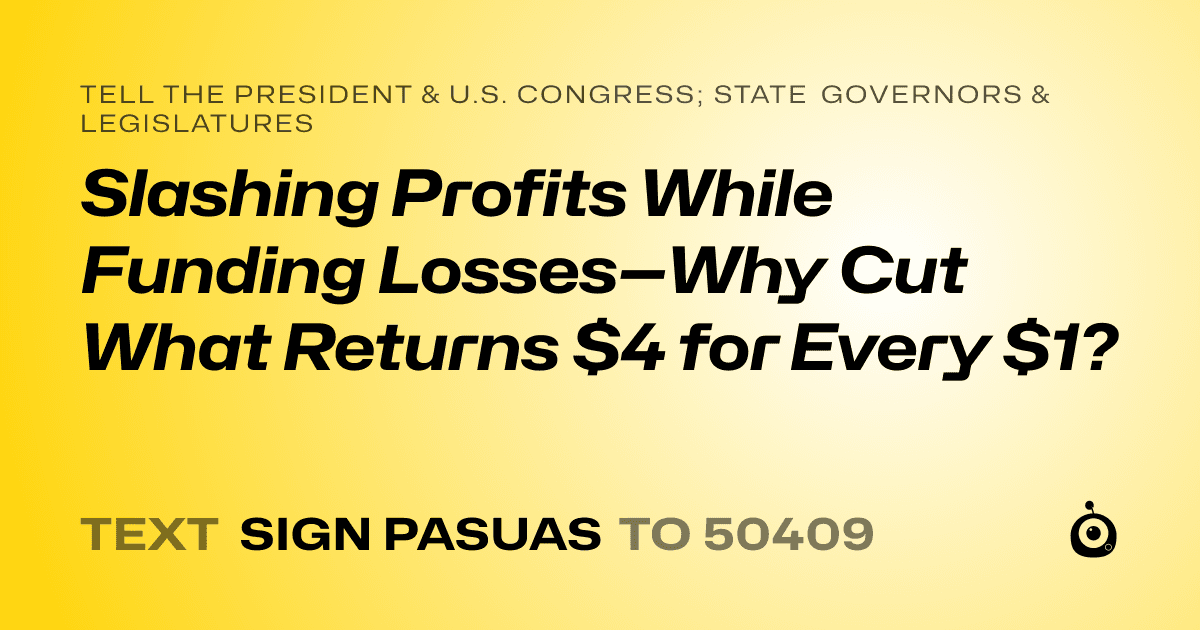 A shareable card that reads "tell the President & U.S. Congress; State Governors & Legislatures: Slashing Profits While Funding Losses—Why Cut What Returns $4 for Every $1?" followed by "text sign PASUAS to 50409"