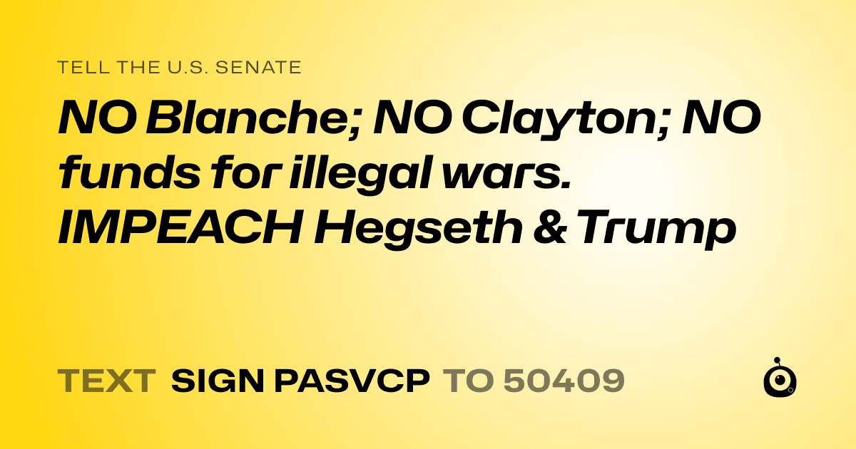 A shareable card that reads "tell the U.S. Senate: NO  Blanche; NO Clayton; NO funds for illegal wars. IMPEACH Hegseth & Trump" followed by "text sign PASVCP to 50409"