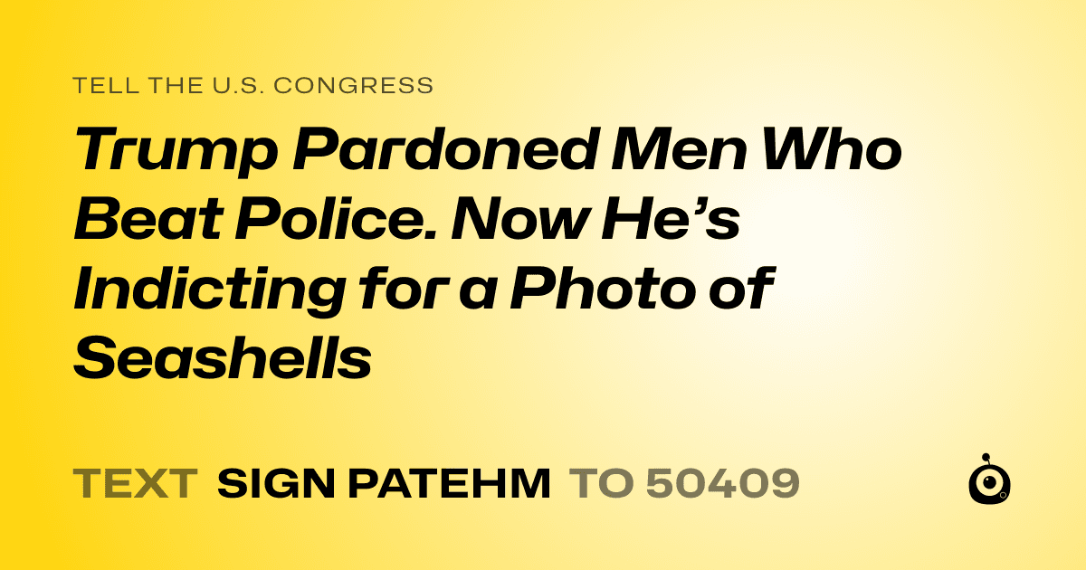 A shareable card that reads "tell the U.S. Congress: Trump Pardoned Men Who Beat Police. Now He’s Indicting for a Photo of Seashells" followed by "text sign PATEHM to 50409"