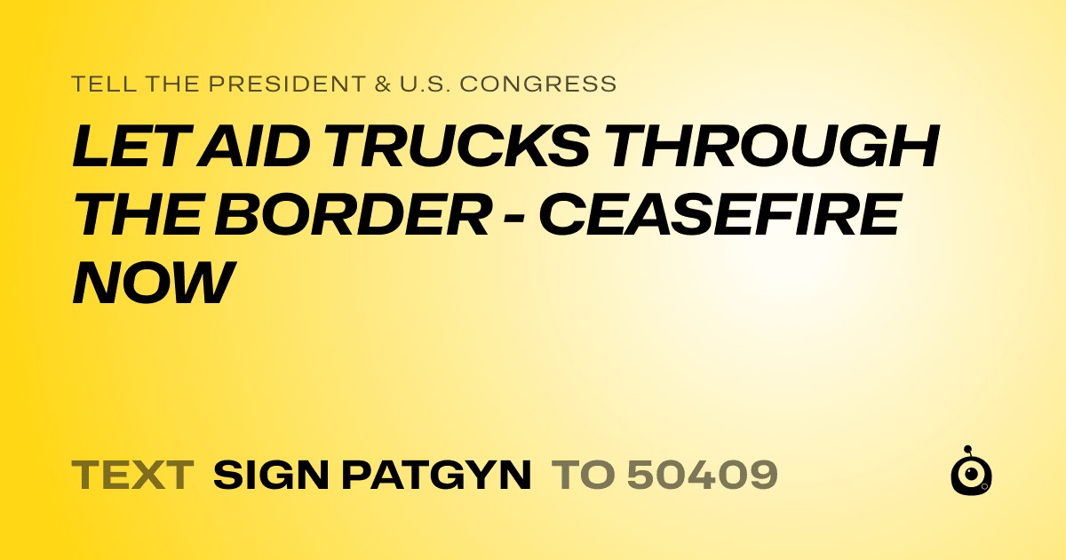 A shareable card that reads "tell the President & U.S. Congress: LET AID TRUCKS THROUGH THE BORDER - CEASEFIRE NOW" followed by "text sign PATGYN to 50409"