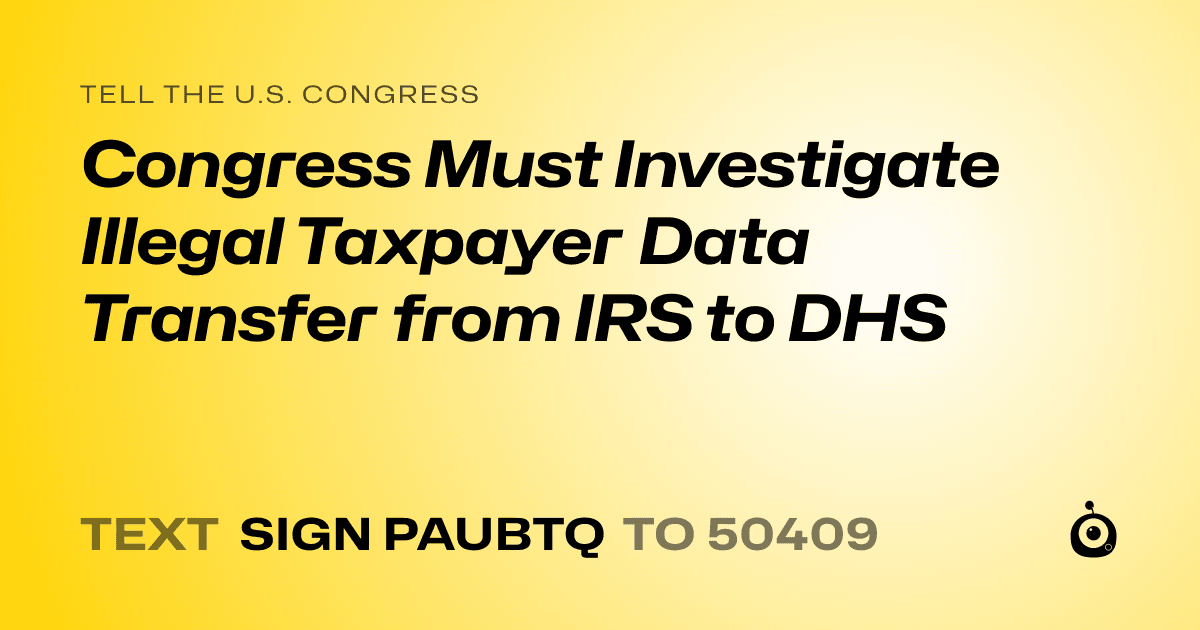 A shareable card that reads "tell the U.S. Congress: Congress Must Investigate Illegal Taxpayer Data Transfer from IRS to DHS" followed by "text sign PAUBTQ to 50409"