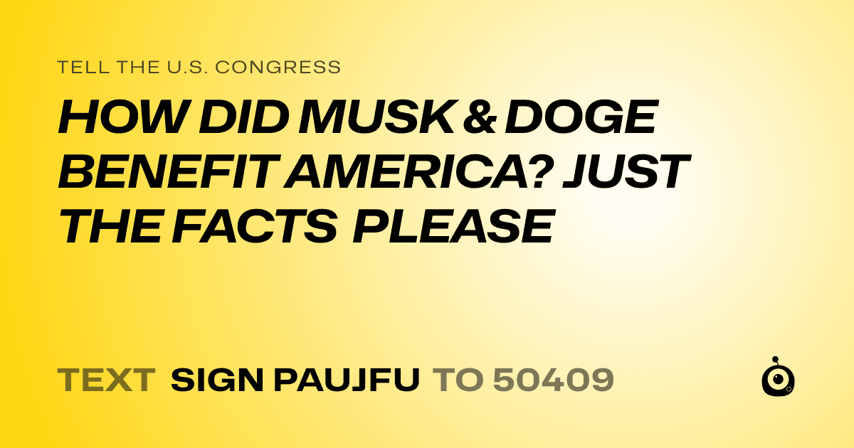 A shareable card that reads "tell the U.S. Congress: HOW DID MUSK & DOGE BENEFIT AMERICA? JUST THE FACTS PLEASE" followed by "text sign PAUJFU to 50409"