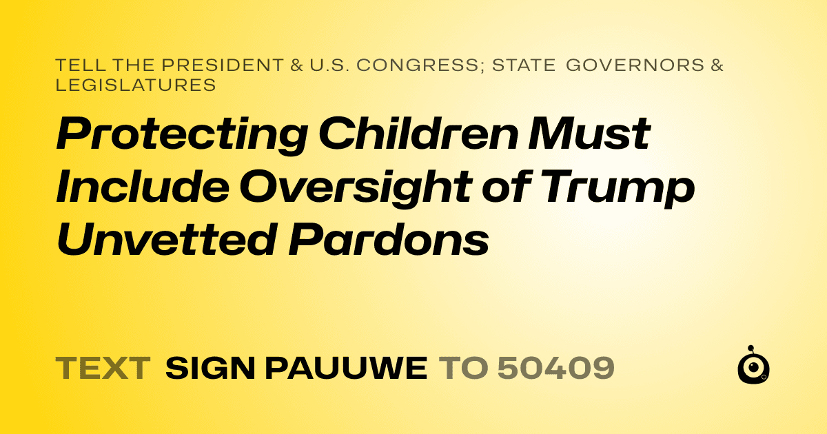 A shareable card that reads "tell the President & U.S. Congress; State Governors & Legislatures: Protecting Children Must Include Oversight of Trump Unvetted Pardons" followed by "text sign PAUUWE to 50409"