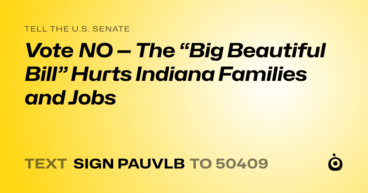 A shareable card that reads "tell the U.S. Senate: Vote NO — The “Big Beautiful Bill” Hurts Indiana Families and Jobs" followed by "text sign PAUVLB to 50409"