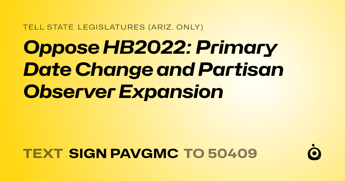 A shareable card that reads "tell State Legislatures (Ariz. only): Oppose HB2022: Primary Date Change and Partisan Observer Expansion" followed by "text sign PAVGMC to 50409"