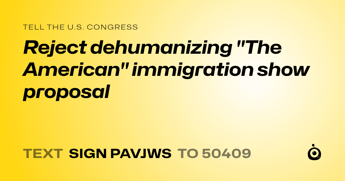 A shareable card that reads "tell the U.S. Congress: Reject dehumanizing "The American" immigration show proposal" followed by "text sign PAVJWS to 50409"