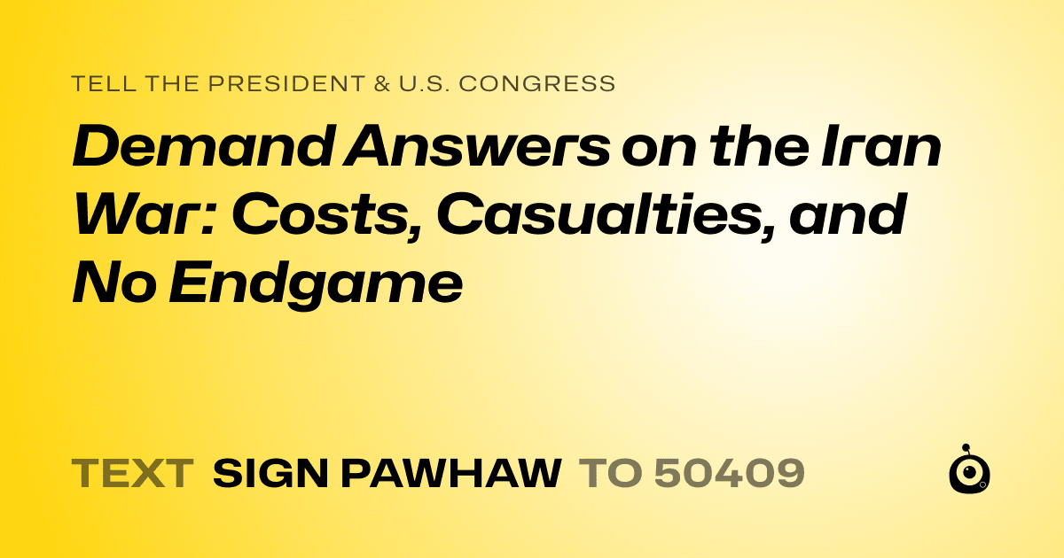 A shareable card that reads "tell the President & U.S. Congress: Demand Answers on the Iran War: Costs, Casualties, and No Endgame" followed by "text sign PAWHAW to 50409"