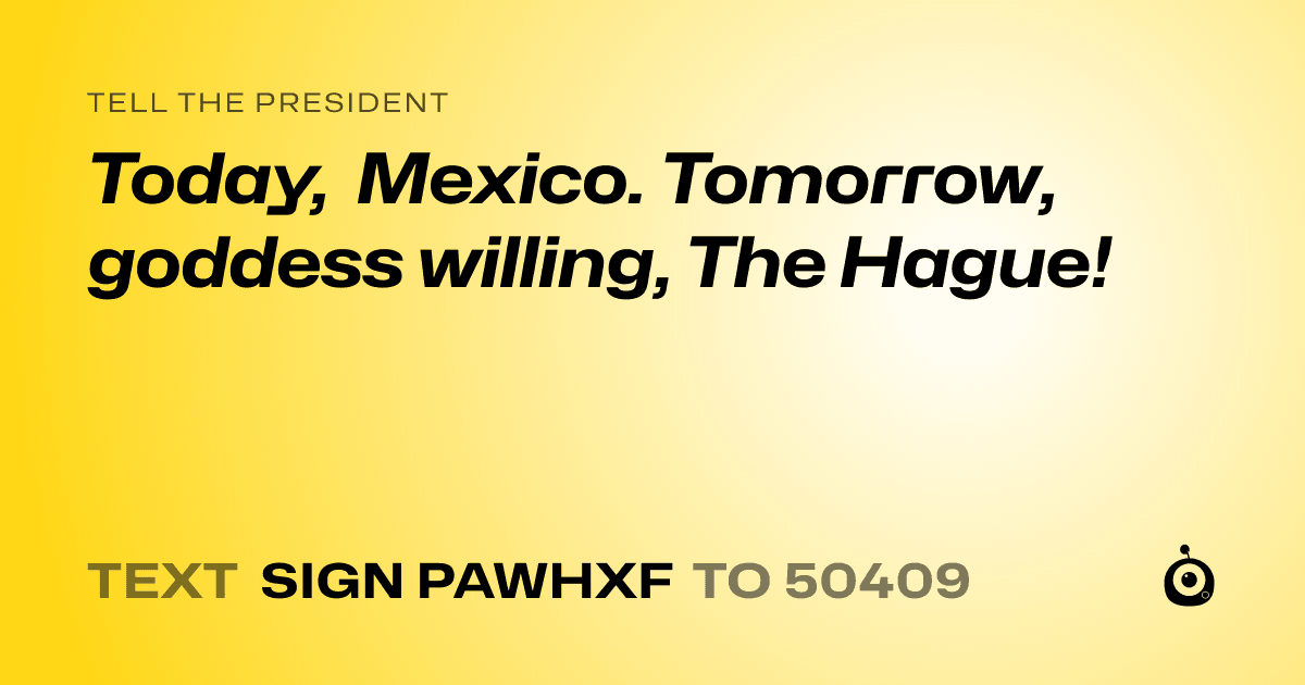 A shareable card that reads "tell the President: Today, Mexico. Tomorrow, goddess willing, The Hague!" followed by "text sign PAWHXF to 50409"