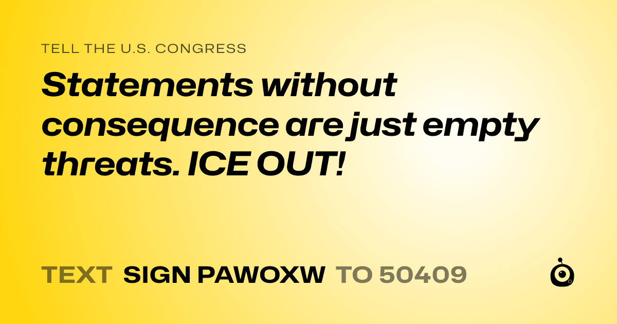 A shareable card that reads "tell the U.S. Congress: Statements without consequence are just empty threats. ICE OUT!" followed by "text sign PAWOXW to 50409"