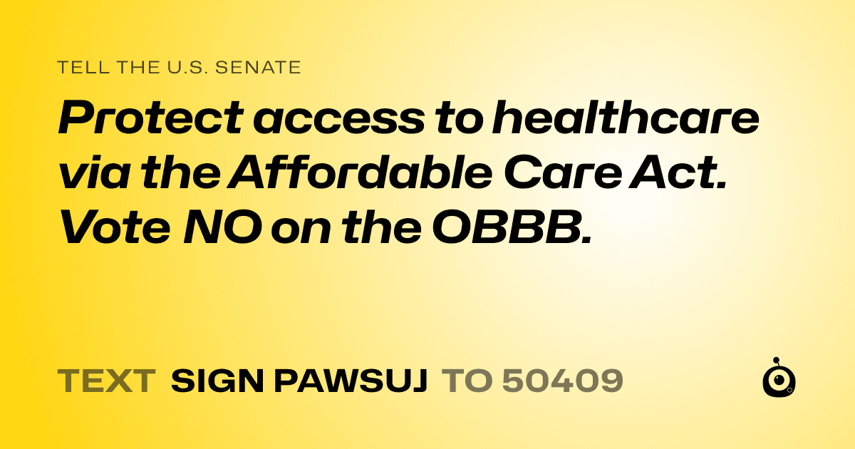 A shareable card that reads "tell the U.S. Senate: Protect access to healthcare via the Affordable Care Act. 

Vote NO on the OBBB." followed by "text sign PAWSUJ to 50409"