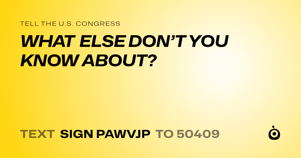 A shareable card that reads "tell the U.S. Congress: WHAT ELSE DON’T YOU KNOW ABOUT?" followed by "text sign PAWVJP to 50409"