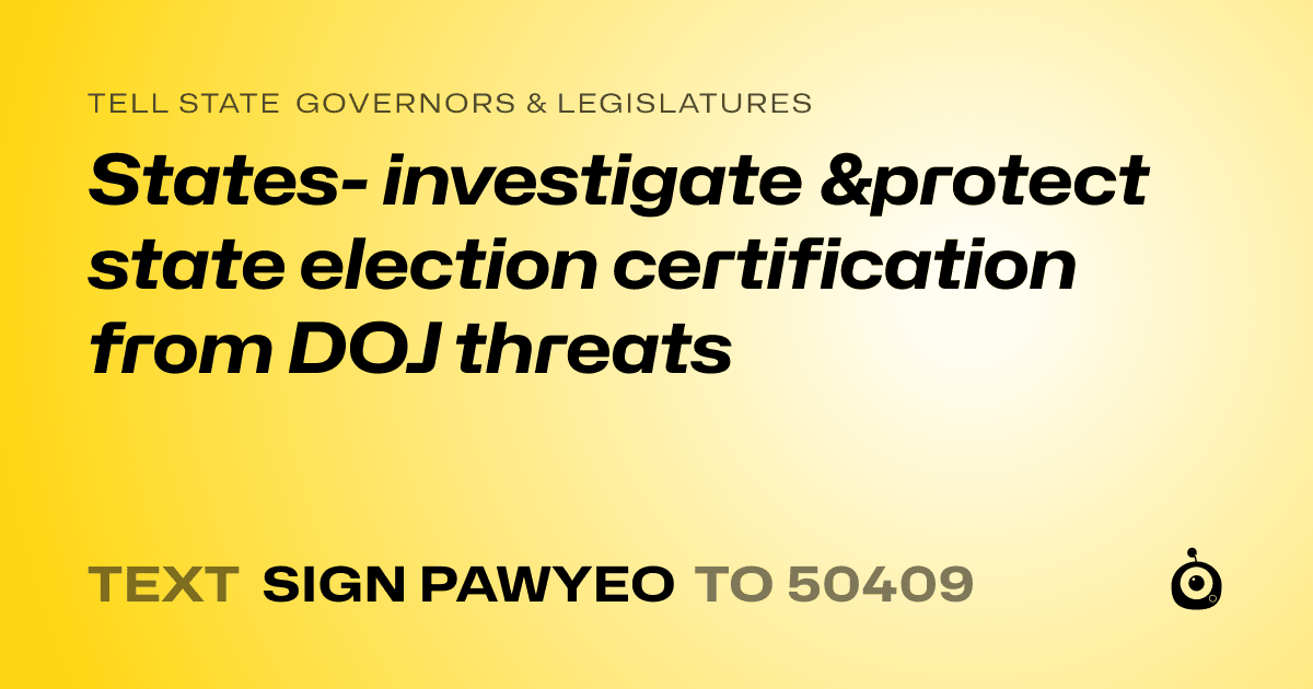 A shareable card that reads "tell State Governors & Legislatures: States- investigate &protect state election certification from DOJ threats" followed by "text sign PAWYEO to 50409"