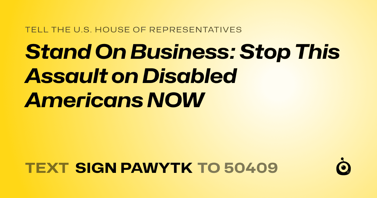 A shareable card that reads "tell the U.S. House of Representatives: Stand On Business: Stop This Assault on Disabled Americans NOW" followed by "text sign PAWYTK to 50409"