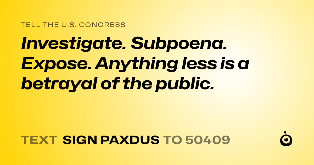 A shareable card that reads "tell the U.S. Congress: Investigate. Subpoena. Expose.
Anything less is a betrayal of the public." followed by "text sign PAXDUS to 50409"