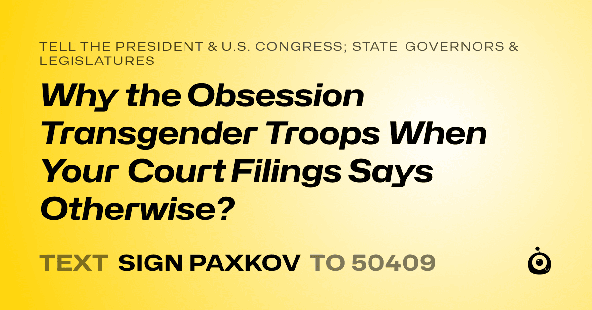 A shareable card that reads "tell the President & U.S. Congress; State Governors & Legislatures: Why the Obsession Transgender Troops When Your Court Filings Says Otherwise?" followed by "text sign PAXKOV to 50409"