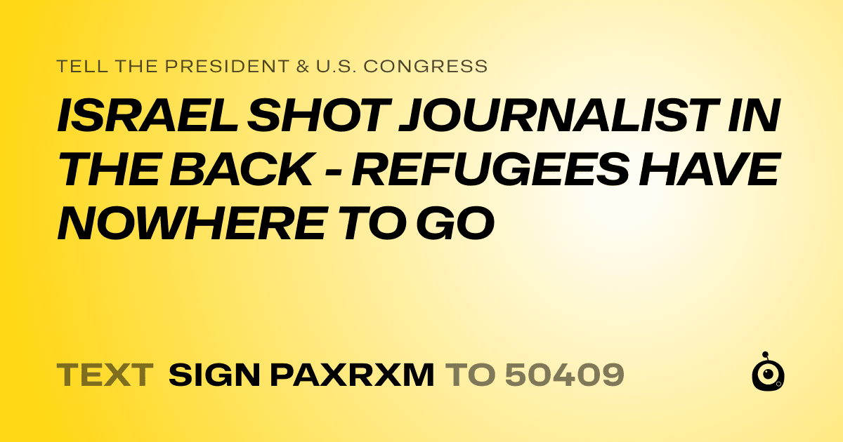 A shareable card that reads "tell the President & U.S. Congress: ISRAEL SHOT JOURNALIST IN THE BACK - REFUGEES HAVE NOWHERE TO GO" followed by "text sign PAXRXM to 50409"