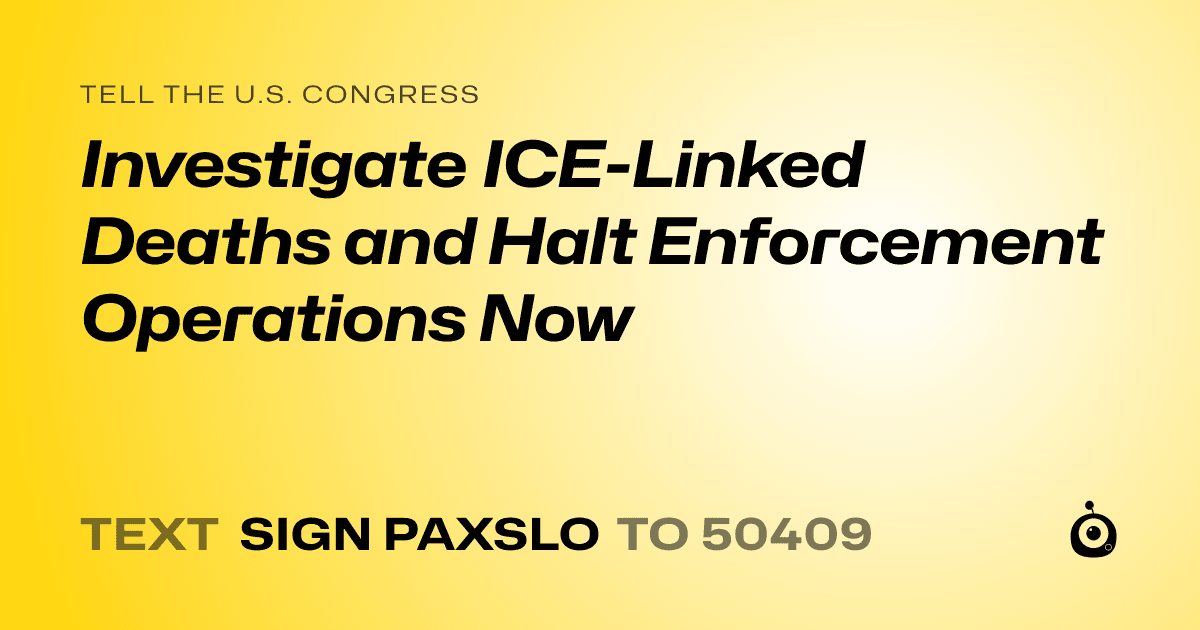 A shareable card that reads "tell the U.S. Congress: Investigate ICE-Linked Deaths and Halt Enforcement Operations Now" followed by "text sign PAXSLO to 50409"