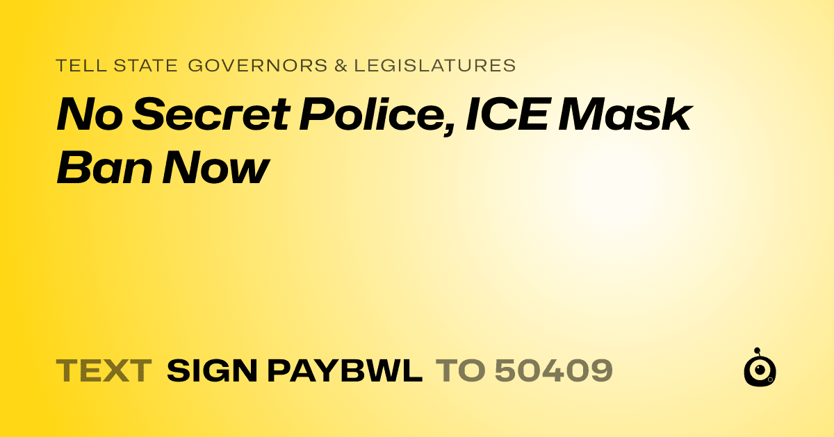 A shareable card that reads "tell State Governors & Legislatures: No Secret Police, ICE Mask Ban Now" followed by "text sign PAYBWL to 50409"