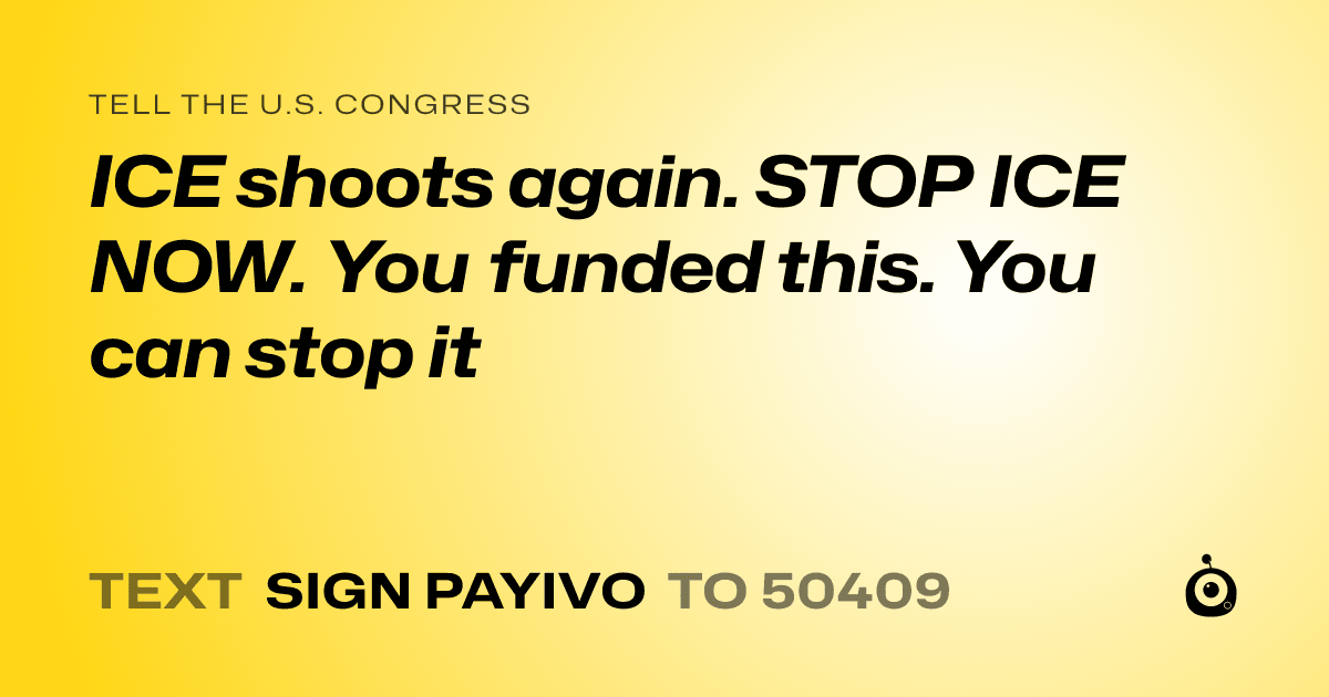 A shareable card that reads "tell the U.S. Congress: ICE shoots again. STOP ICE NOW. You funded this. You can stop it" followed by "text sign PAYIVO to 50409"