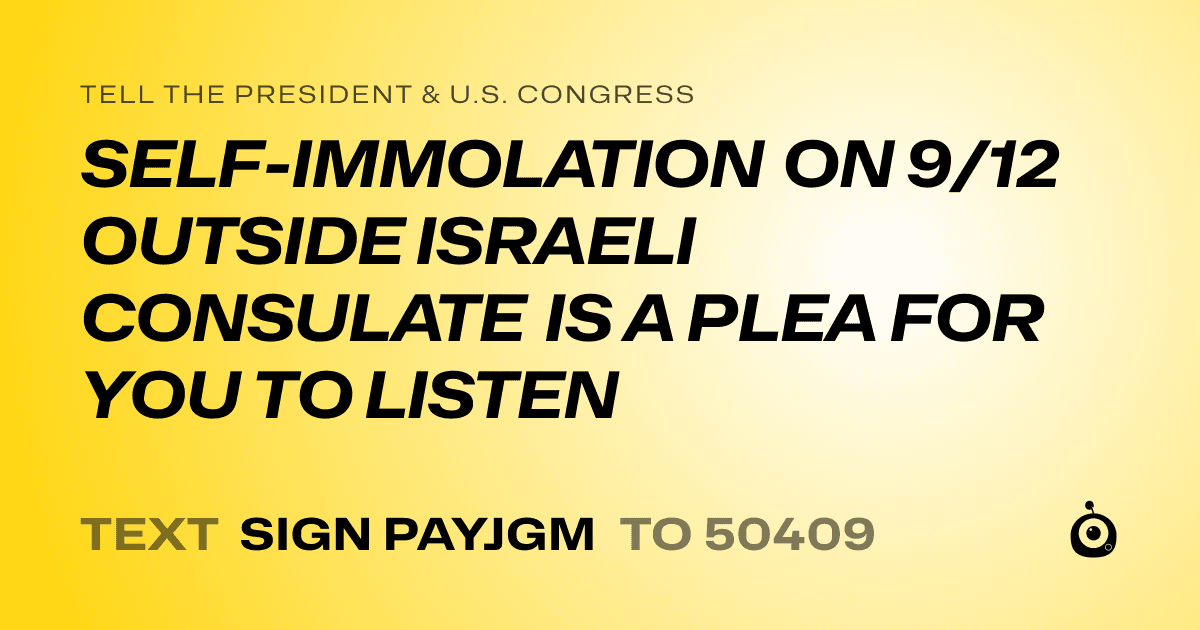 A shareable card that reads "tell the President & U.S. Congress: SELF-IMMOLATION ON 9/12 OUTSIDE ISRAELI CONSULATE IS A PLEA FOR YOU TO LISTEN" followed by "text sign PAYJGM to 50409"
