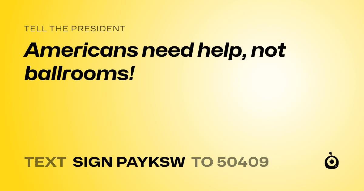 A shareable card that reads "tell the President: Americans need help, not ballrooms!" followed by "text sign PAYKSW to 50409"