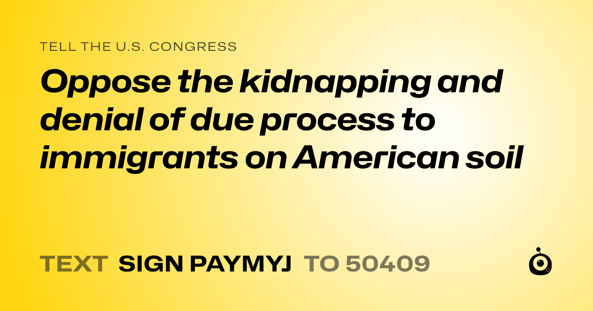 A shareable card that reads "tell the U.S. Congress: Oppose the kidnapping and denial of due process to immigrants on American soil" followed by "text sign PAYMYJ to 50409"