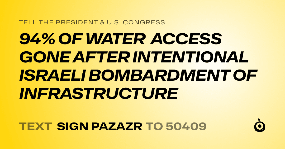 A shareable card that reads "tell the President & U.S. Congress: 94% OF WATER ACCESS GONE AFTER INTENTIONAL ISRAELI BOMBARDMENT OF INFRASTRUCTURE" followed by "text sign PAZAZR to 50409"