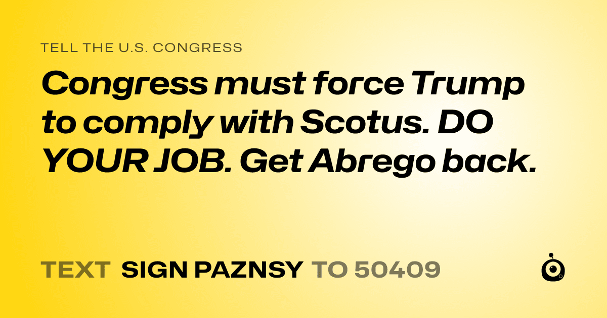 A shareable card that reads "tell the U.S. Congress: Congress must force Trump to comply with Scotus. DO YOUR JOB.  Get Abrego back." followed by "text sign PAZNSY to 50409"