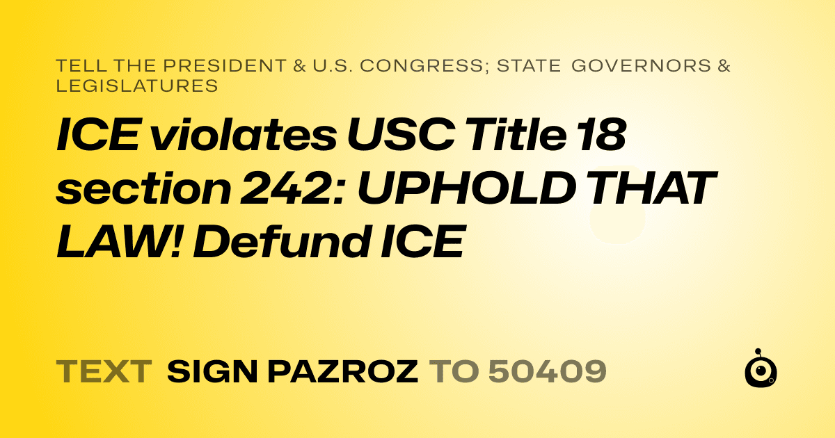 A shareable card that reads "tell the President & U.S. Congress; State Governors & Legislatures: ICE violates USC Title 18 section 242: UPHOLD THAT LAW! Defund ICE" followed by "text sign PAZROZ to 50409"