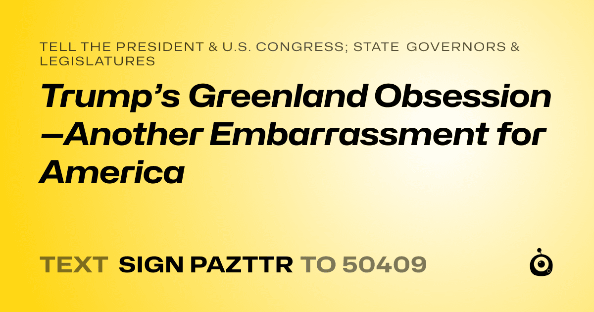 A shareable card that reads "tell the President & U.S. Congress; State Governors & Legislatures: Trump’s Greenland Obsession—Another Embarrassment for America" followed by "text sign PAZTTR to 50409"