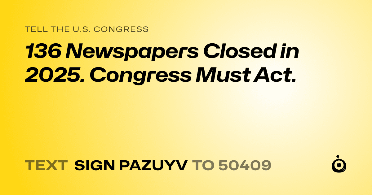 A shareable card that reads "tell the U.S. Congress: 136 Newspapers Closed in 2025. Congress Must Act.​​​​​​​​​​​​​​​​" followed by "text sign PAZUYV to 50409"