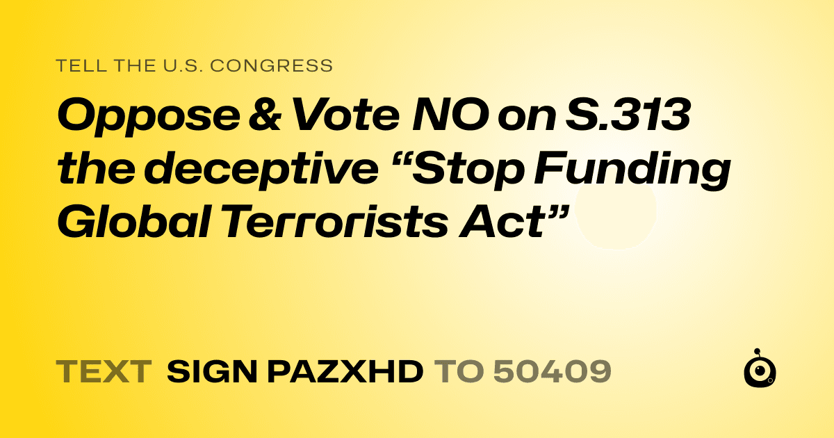 A shareable card that reads "tell the U.S. Congress: Oppose & Vote NO on S.313 the deceptive “Stop Funding Global Terrorists Act”" followed by "text sign PAZXHD to 50409"