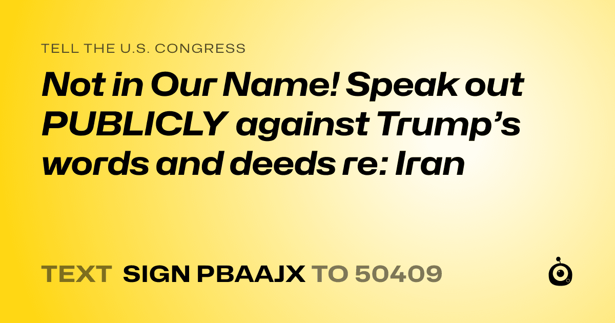 A shareable card that reads "tell the U.S. Congress: Not in Our Name! Speak out PUBLICLY against Trump’s words and deeds re: Iran 

" followed by "text sign PBAAJX to 50409"