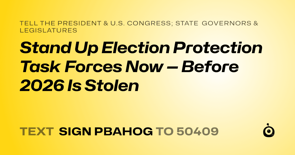 A shareable card that reads "tell the President & U.S. Congress; State Governors & Legislatures: Stand Up Election Protection Task Forces Now — Before 2026 Is Stolen" followed by "text sign PBAHOG to 50409"