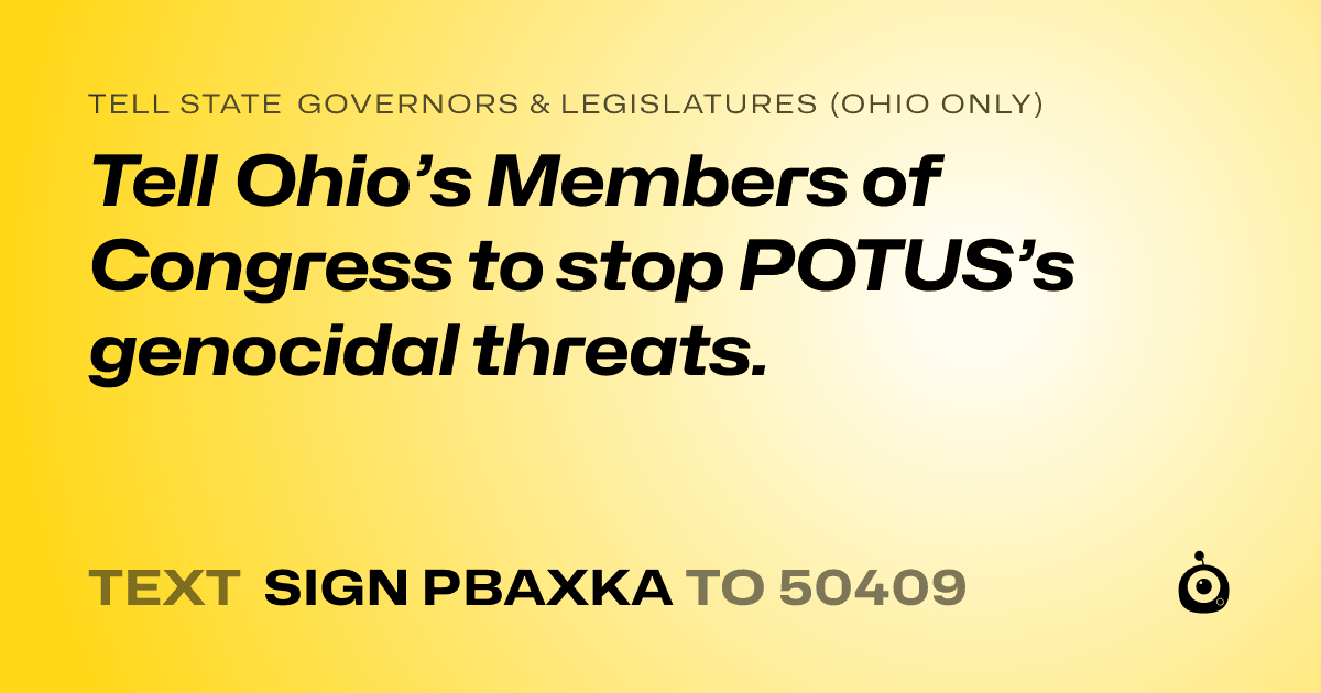 A shareable card that reads "tell State Governors & Legislatures (Ohio only): Tell Ohio’s Members of Congress to stop POTUS’s genocidal threats." followed by "text sign PBAXKA to 50409"