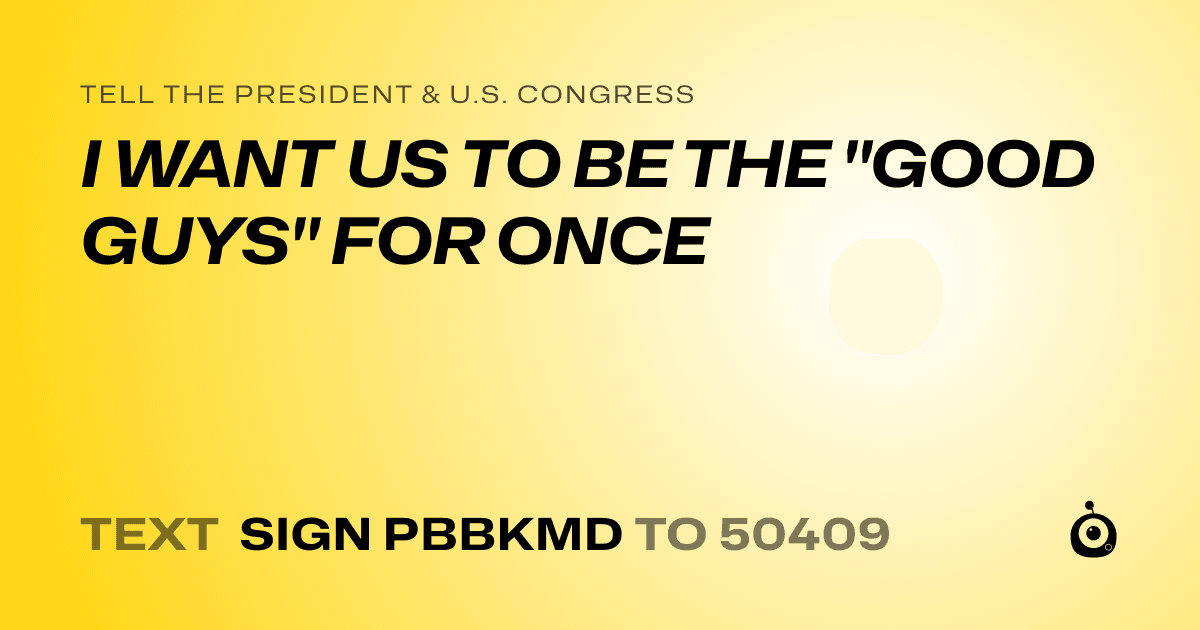 A shareable card that reads "tell the President & U.S. Congress: I WANT US TO BE THE "GOOD GUYS" FOR ONCE" followed by "text sign PBBKMD to 50409"