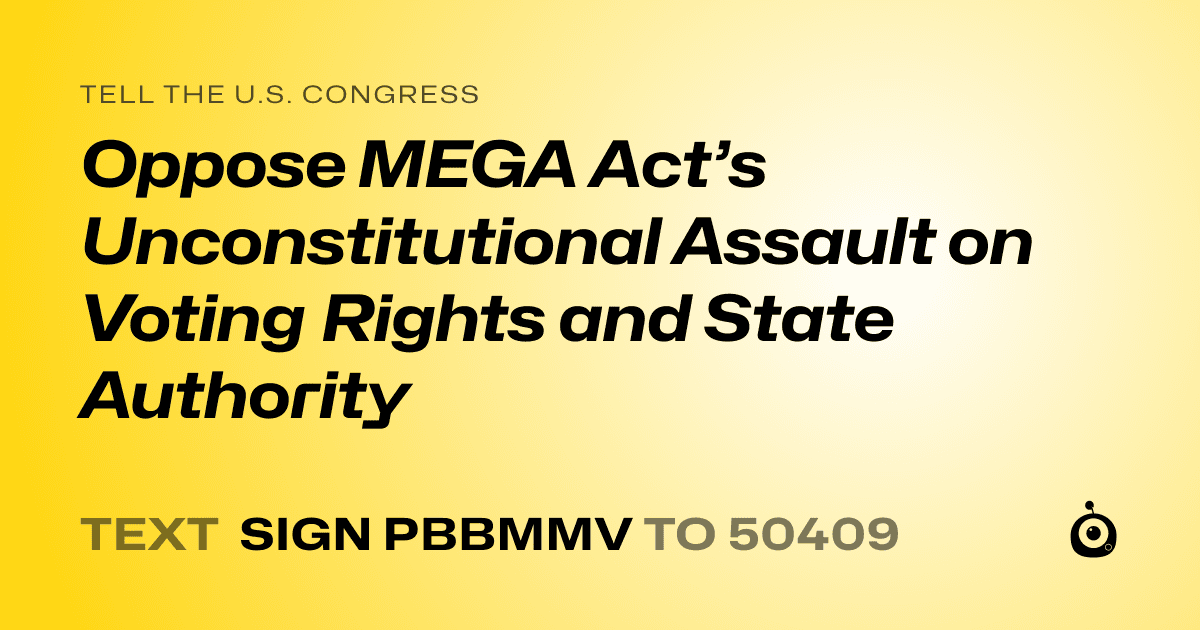 A shareable card that reads "tell the U.S. Congress: Oppose MEGA Act’s Unconstitutional Assault on Voting Rights and State Authority" followed by "text sign PBBMMV to 50409"