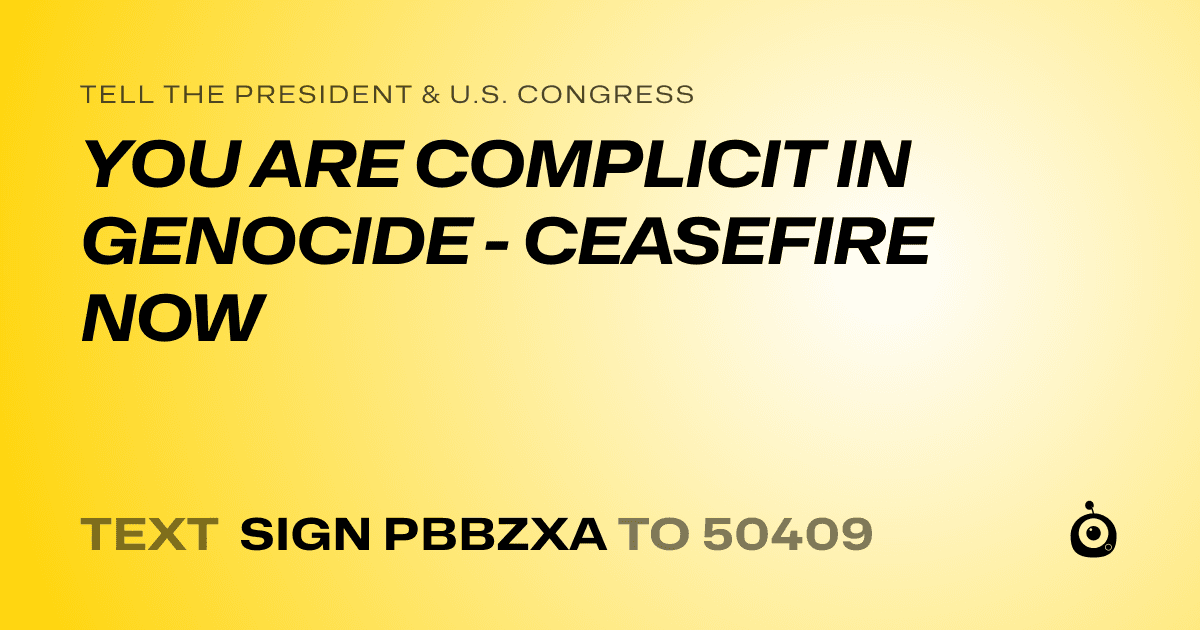 A shareable card that reads "tell the President & U.S. Congress: YOU ARE COMPLICIT IN GENOCIDE - CEASEFIRE NOW" followed by "text sign PBBZXA to 50409"