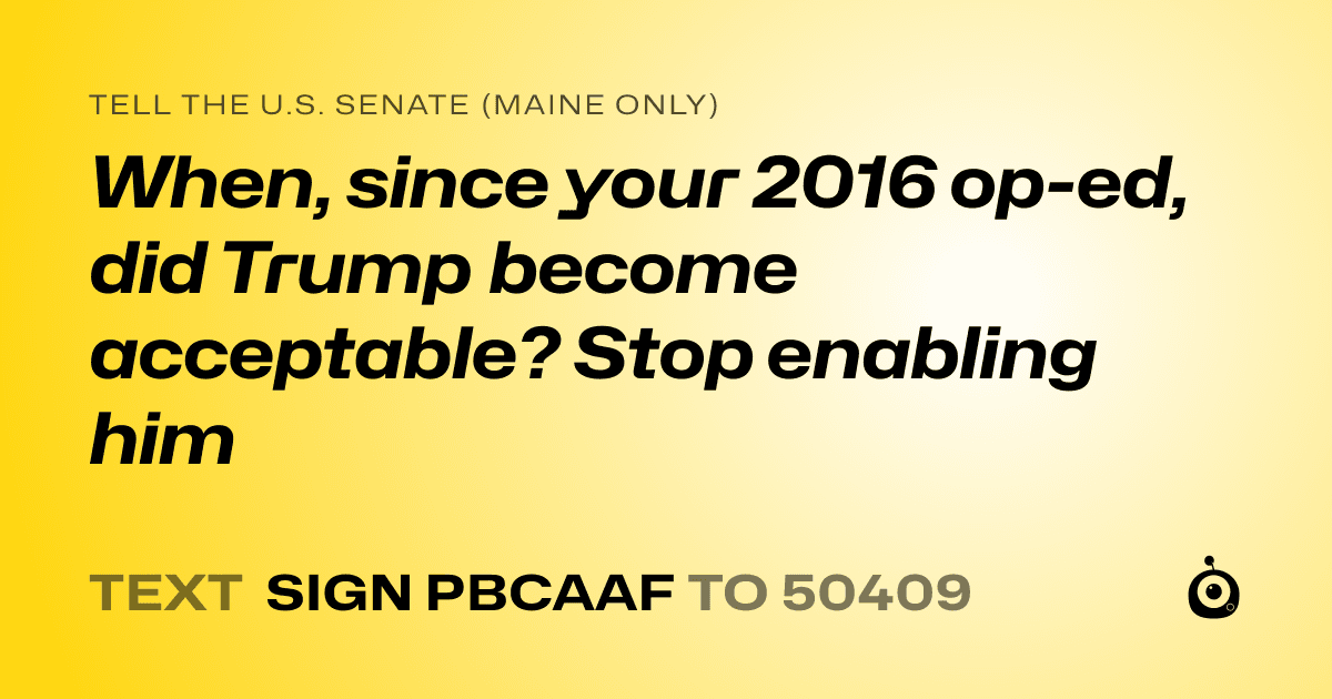 A shareable card that reads "tell the U.S. Senate (Maine only): When, since your 2016 op-ed, did Trump become acceptable? Stop enabling him" followed by "text sign PBCAAF to 50409"