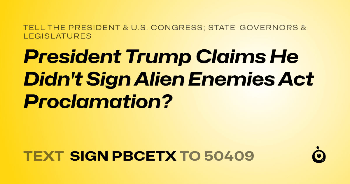 A shareable card that reads "tell the President & U.S. Congress; State Governors & Legislatures: President Trump Claims He Didn't Sign Alien Enemies Act Proclamation?" followed by "text sign PBCETX to 50409"