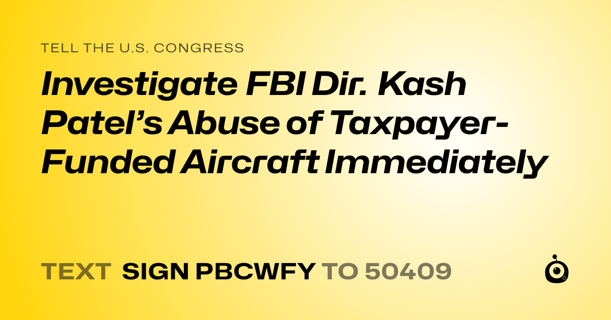A shareable card that reads "tell the U.S. Congress: Investigate FBI Dir. Kash Patel’s Abuse of Taxpayer-Funded Aircraft Immediately" followed by "text sign PBCWFY to 50409"
