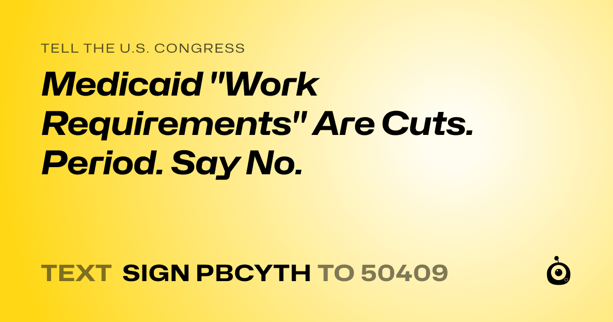 A shareable card that reads "tell the U.S. Congress: Medicaid "Work Requirements" Are Cuts. Period. Say No." followed by "text sign PBCYTH to 50409"