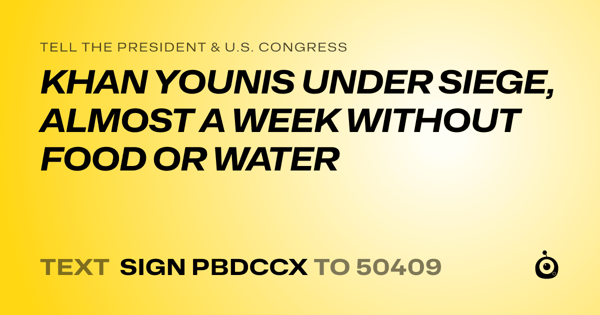 A shareable card that reads "tell the President & U.S. Congress: KHAN YOUNIS UNDER SIEGE, ALMOST A WEEK WITHOUT FOOD OR WATER" followed by "text sign PBDCCX to 50409"
