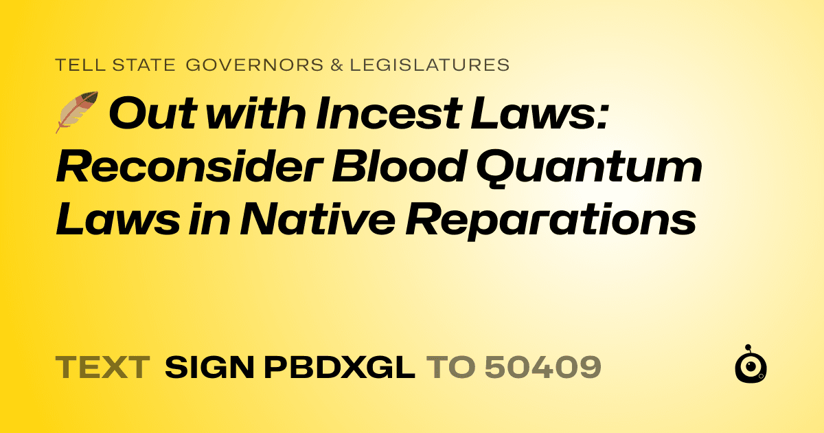 A shareable card that reads "tell State Governors & Legislatures: 🪶 Out with Incest Laws: Reconsider Blood Quantum Laws in Native Reparations" followed by "text sign PBDXGL to 50409"