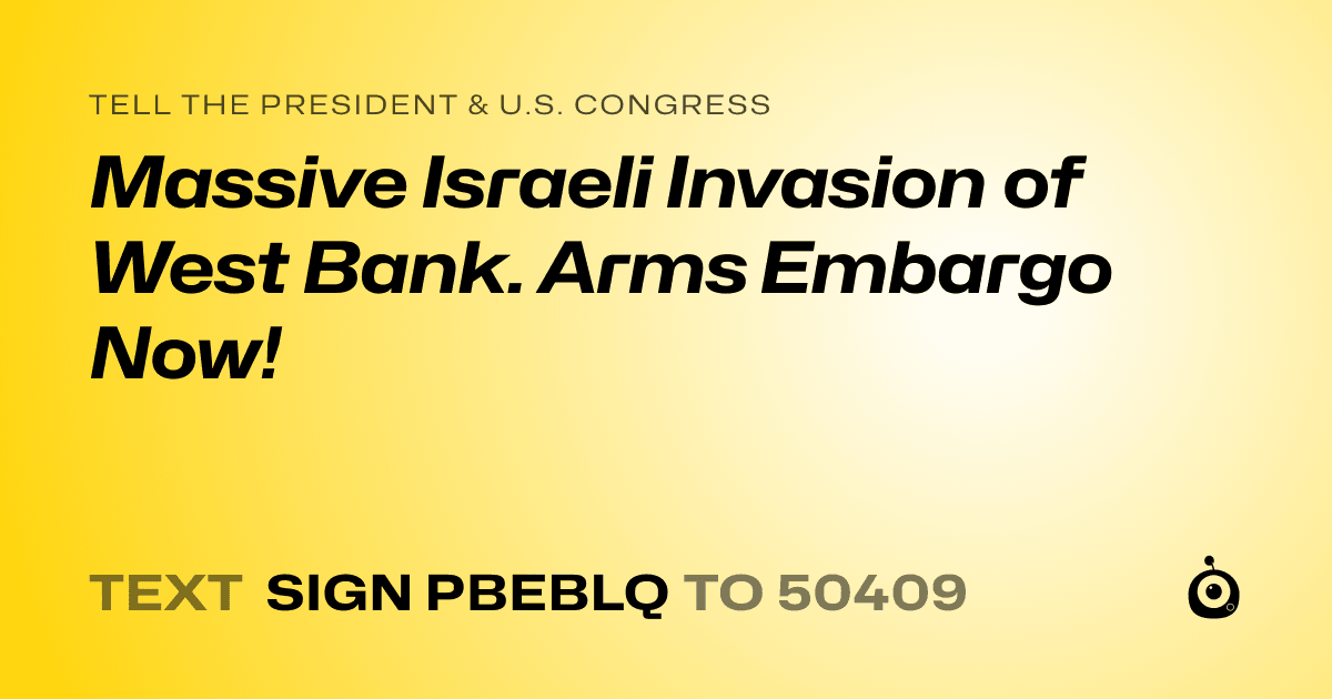 A shareable card that reads "tell the President & U.S. Congress: Massive Israeli Invasion of West Bank. Arms Embargo Now!" followed by "text sign PBEBLQ to 50409"
