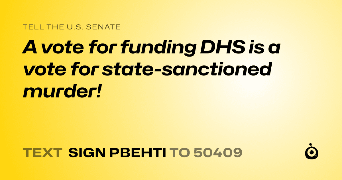 A shareable card that reads "tell the U.S. Senate: A vote for funding DHS is a vote for state-sanctioned murder!" followed by "text sign PBEHTI to 50409"