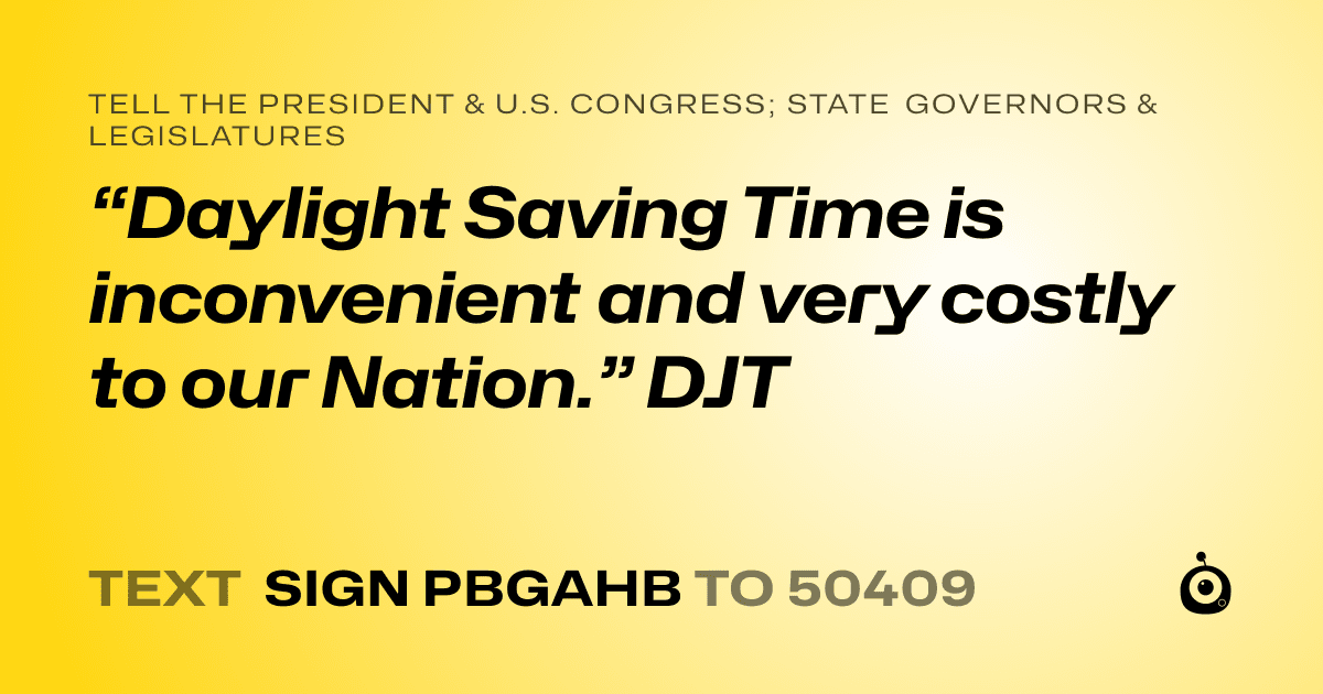 A shareable card that reads "tell the President & U.S. Congress; State Governors & Legislatures: “Daylight Saving Time is inconvenient and very costly to our Nation.”  DJT" followed by "text sign PBGAHB to 50409"