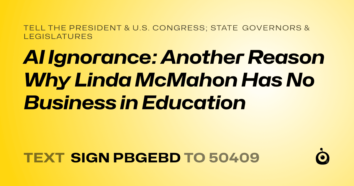 A shareable card that reads "tell the President & U.S. Congress; State Governors & Legislatures: AI Ignorance: Another Reason Why Linda McMahon Has No Business in Education" followed by "text sign PBGEBD to 50409"