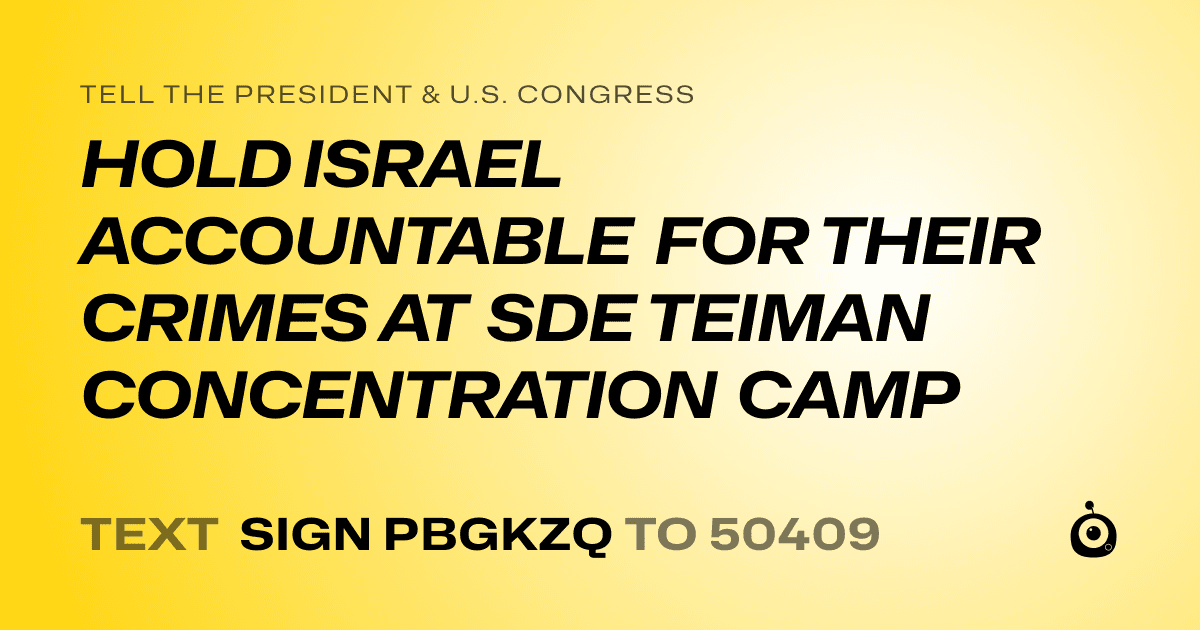 A shareable card that reads "tell the President & U.S. Congress: HOLD ISRAEL ACCOUNTABLE FOR THEIR CRIMES AT SDE TEIMAN CONCENTRATION CAMP" followed by "text sign PBGKZQ to 50409"